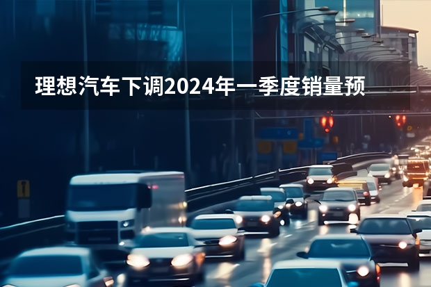 理想汽车下调2024年一季度销量预期 预计交付量76000-78000辆（小米SU7定档3月28日；长城汽车多位中高层离职？）