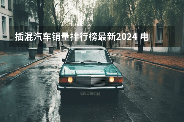 插混汽车销量排行榜最新2024 电动汽车销量排行榜前十名2024年