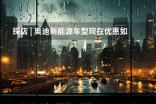 探店 | 奥迪新能源车型现在优惠如何 要不要了解一下